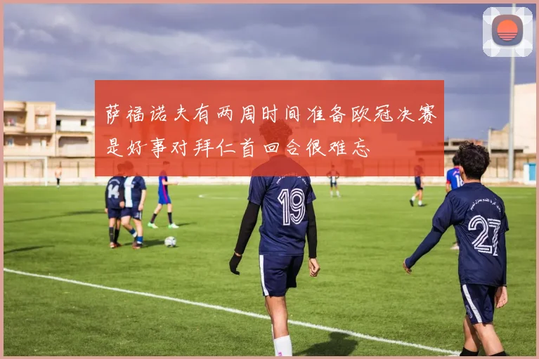 萨福诺夫有两周时间准备欧冠决赛是好事对拜仁首回合很难忘