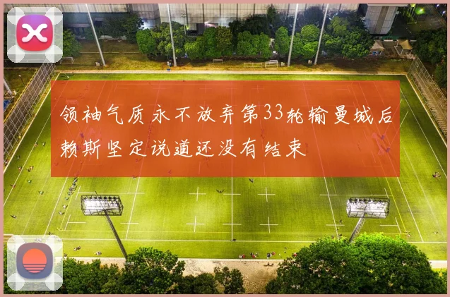 领袖气质永不放弃第33轮输曼城后赖斯坚定说道还没有结束